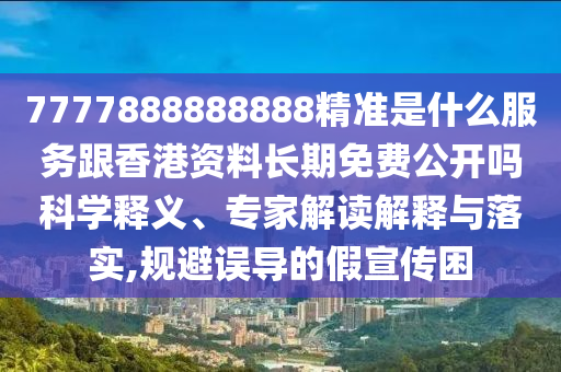 7777888888888精准是什么服务跟香港资料长期免费公开吗科学释义、专家解读解释与落实,规避误导的假宣传困