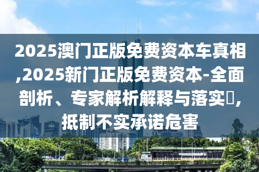 2025澳门正版免费资本车真相,2025新门正版免费资本-全面剖析、专家解析解释与落实​,抵制不实承诺危害