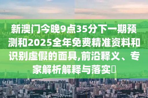 新澳门今晚9点35分下一期预测和2025全年免费精准资料和识别虚假的面具,前沿释义、专家解析解释与落实