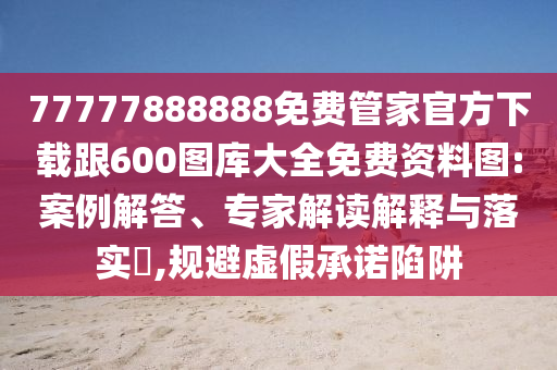77777888888免费管家官方下载跟600图库大全免费资料图:案例解答、专家解读解释与落实​,规避虚假承诺陷阱
