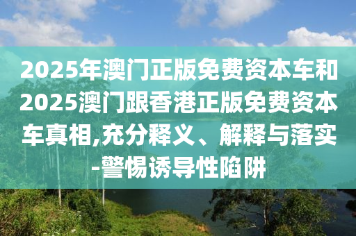 2025年澳门正版免费资本车和2025澳门跟香港正版免费资本车真相,充分释义、解释与落实-警惕诱导性陷阱