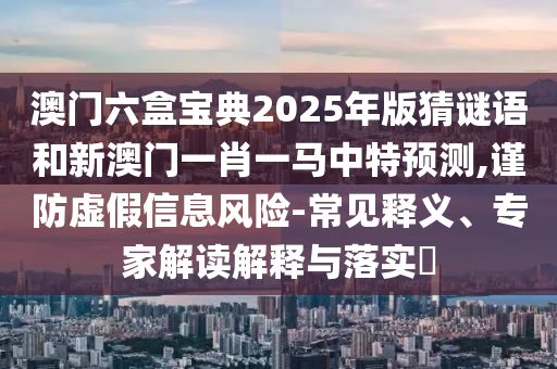 澳门六盒宝典2025年版猜谜语和新澳门一肖一马中特预测,谨防虚假信息风险-常见释义、专家解读解释与落实