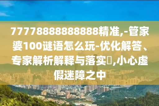 77778888888888精准,-管家婆100谜语怎么玩-优化解答、专家解析解释与落实,小心虚假迷障之中