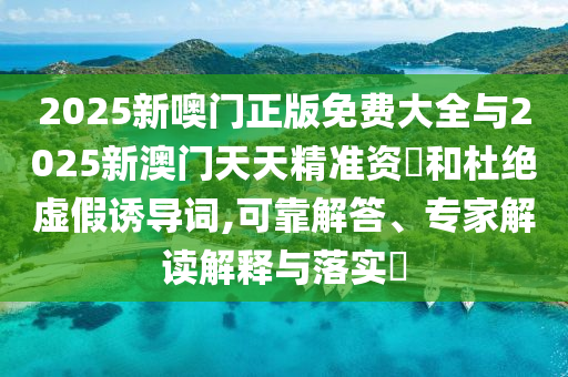 2025新噢门正版免费大全与2025新澳门天天精准资枓和杜绝虚假诱导词,可靠解答、专家解读解释与落实