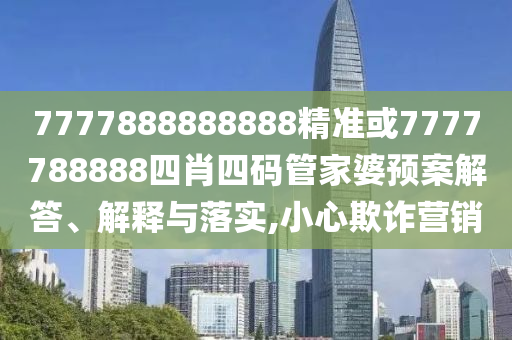 7777888888888精准或7777788888四肖四码管家婆预案解答、解释与落实,小心欺诈营销