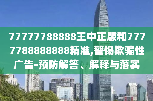 77777788888王中正版和7777788888888精准,警惕欺骗性广告-预防解答、解释与落实