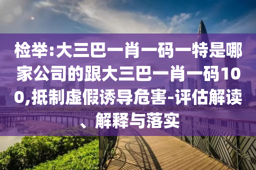 检举:大三巴一肖一码一特是哪家公司的跟大三巴一肖一码100,抵制虚假诱导危害-评估解读、解释与落实