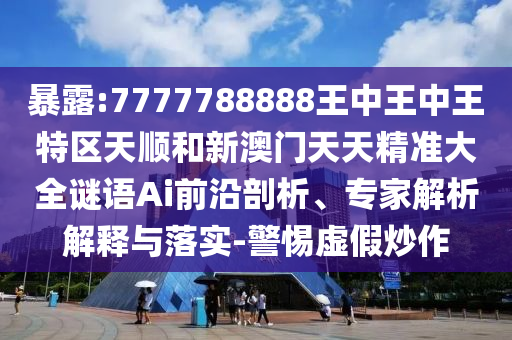 暴露:7777788888王中王中王特区天顺和新澳门天天精准大全谜语Ai前沿剖析、专家解析解释与落实-警惕虚假炒作
