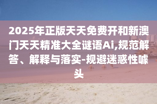 2025年正版天天免费开和新澳门天天精准大全谜语Ai,规范解答、解释与落实-规避迷惑性噱头