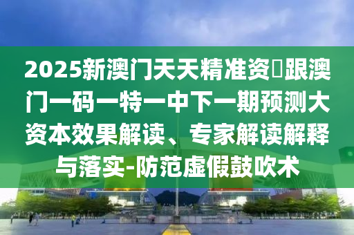 2025新澳门天天精准资枓跟澳门一码一特一中下一期预测大资本效果解读、专家解读解释与落实-防范虚假鼓吹术