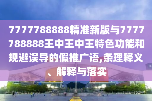 7777788888精准新版与7777788888王中王中王特色功能和规避误导的假推广语,条理释义、解释与落实