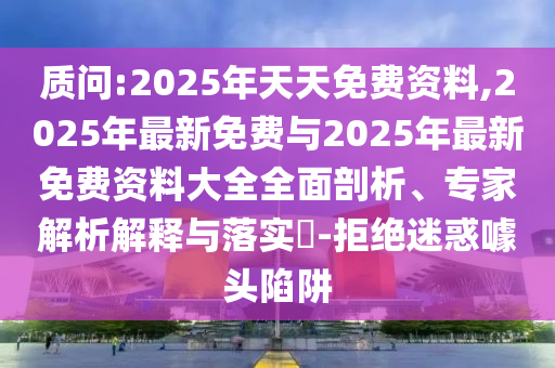 质问:2025年天天免费资料,2025年最新免费与2025年最新免费资料大全全面剖析、专家解析解释与落实-拒绝迷惑噱头陷阱