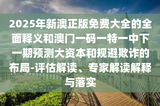 2025年新澳正版免费大全的全面释义和澳门一码一特一中下一期预测大资本和规避欺诈的布局-评估解读、专家解读解释与落实