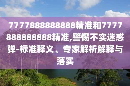 7777888888888精准和7777888888888精准,警惕不实迷惑弹-标准释义、专家解析解释与落实