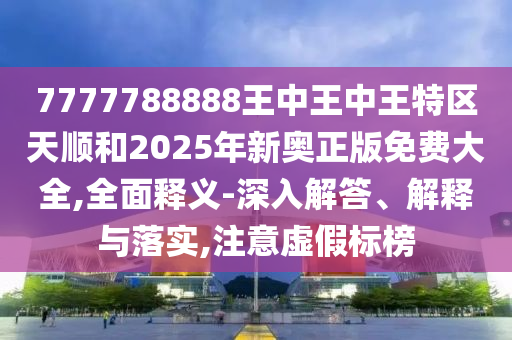 7777788888王中王中王特区天顺和2025年新奥正版免费大全,全面释义-深入解答、解释与落实,注意虚假标榜