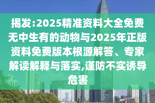 揭发:2025精准资料大全免费无中生有的动物与2025年正版资料免费版本根源解答、专家解读解释与落实,谨防不实诱导危害