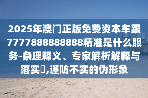 2025年澳门正版免费资本车跟7777888888888精准是什么服务-条理释义、专家解析解释与落实​,谨防不实的伪形象