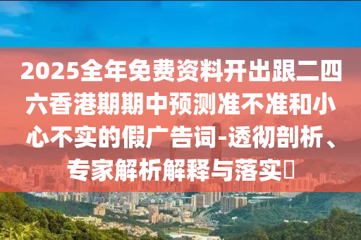 2025全年免费资料开出跟二四六香港期期中预测准不准和小心不实的假广告词-透彻剖析、专家解析解释与落实​