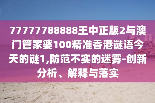 77777788888王中正版2与澳门管家婆100精准香港谜语今天的谜1,防范不实的迷雾-创新分析、解释与落实