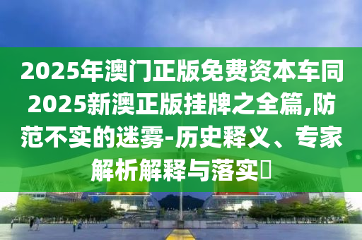 2025年澳门正版免费资本车同2025新澳正版挂牌之全篇,防范不实的迷雾-历史释义、专家解析解释与落实​