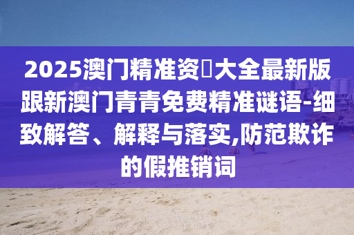 2025澳门精准资枓大全最新版跟新澳门青青免费精准谜语-细致解答、解释与落实,防范欺诈的假推销词