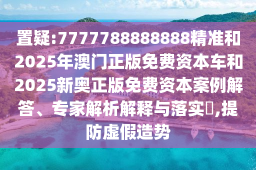 置疑:7777788888888精准和2025年澳门正版免费资本车和2025新奥正版免费资本案例解答、专家解析解释与落实​,提防虚假造势