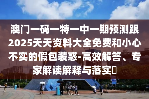 澳门一码一特一中一期预测跟2025天天资料大全免费和小心不实的假包装惑-高效解答、专家解读解释与落实