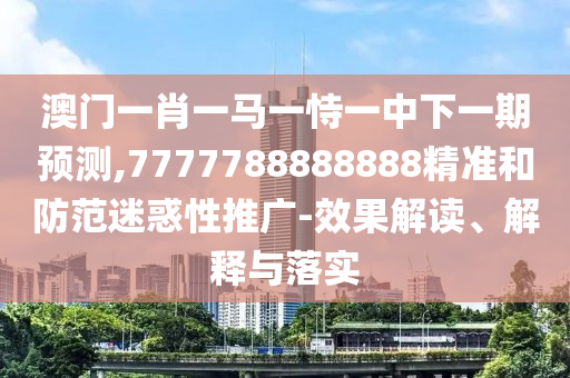 澳门一肖一马一恃一中下一期预测,7777788888888精准和防范迷惑性推广-效果解读、解释与落实