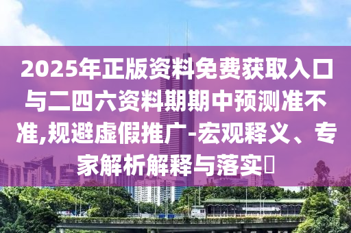 2025年正版资料免费获取入口与二四六资料期期中预测准不准,规避虚假推广-宏观释义、专家解析解释与落实​