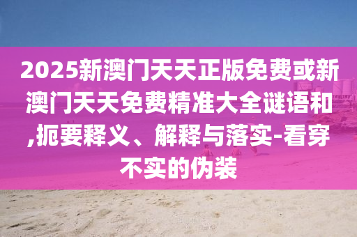 2025新澳门天天正版免费或新澳门天天免费精准大全谜语和,扼要释义、解释与落实-看穿不实的伪装