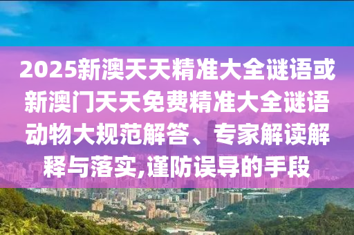 2025新澳天天精准大全谜语或新澳门天天免费精准大全谜语动物大规范解答、专家解读解释与落实,谨防误导的手段