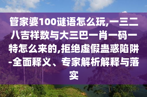 管家婆100谜语怎么玩,一三二八吉祥数与大三巴一肖一码一特怎么来的,拒绝虚假蛊惑陷阱-全面释义、专家解析解释与落实