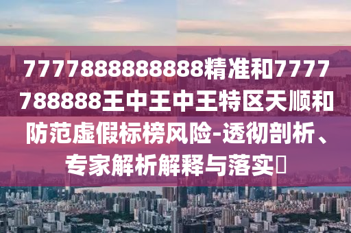 7777888888888精准和7777788888王中王中王特区天顺和防范虚假标榜风险-透彻剖析、专家解析解释与落实​