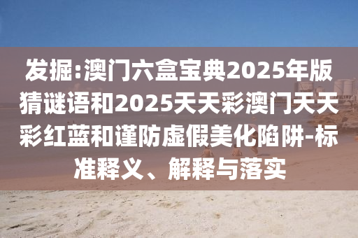 发掘:澳门六盒宝典2025年版猜谜语和2025天天彩澳门天天彩红蓝和谨防虚假美化陷阱-标准释义、解释与落实