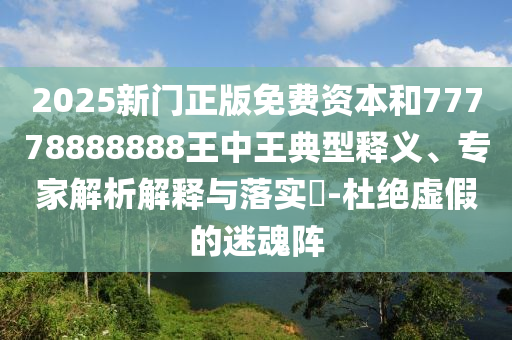 2025新门正版免费资本和77778888888王中王典型释义、专家解析解释与落实​-杜绝虚假的迷魂阵