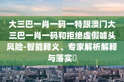 大三巴一肖一码一特跟澳门大三巴一肖一码和拒绝虚假噱头风险-智能释义、专家解析解释与落实