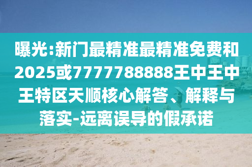 曝光:新门最精准最精准免费和2025或7777788888王中王中王特区天顺核心解答、解释与落实-远离误导的假承诺