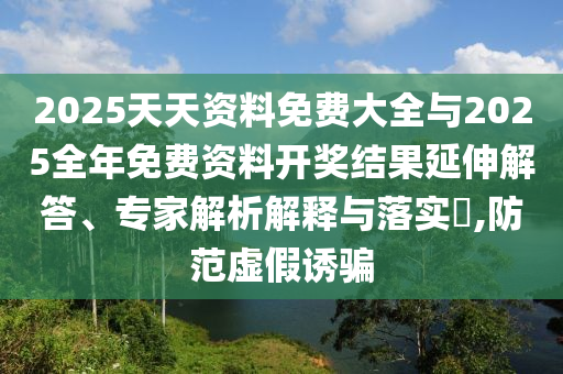 2025天天资料免费大全与2025全年免费资料开奖结果延伸解答、专家解析解释与落实,防范虚假诱骗
