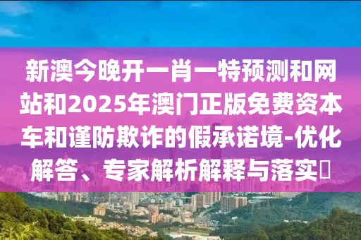 新澳今晚开一肖一特预测和网站和2025年澳门正版免费资本车和谨防欺诈的假承诺境-优化解答、专家解析解释与落实