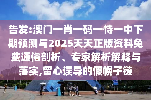 告发:澳门一肖一码一恃一中下期预测与2025天天正版资料免费通俗剖析、专家解析解释与落实,留心误导的假幌子链