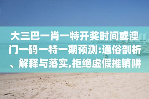 大三巴一肖一特开奖时间或澳门一码一特一期预测:通俗剖析、解释与落实,拒绝虚假推销阱