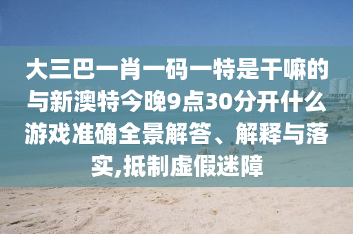 大三巴一肖一码一特是干嘛的与新澳特今晚9点30分开什么游戏准确全景解答、解释与落实,抵制虚假迷障
