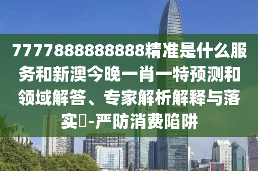 7777888888888精准是什么服务和新澳今晚一肖一特预测和领域解答、专家解析解释与落实​-严防消费陷阱