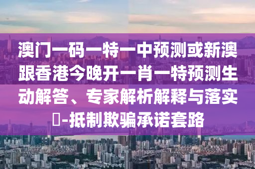 澳门一码一特一中预测或新澳跟香港今晚开一肖一特预测生动解答、专家解析解释与落实-抵制欺骗承诺套路