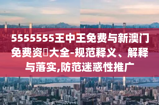 5555555王中王免费与新澳门免费资枓大全-规范释义、解释与落实,防范迷惑性推广