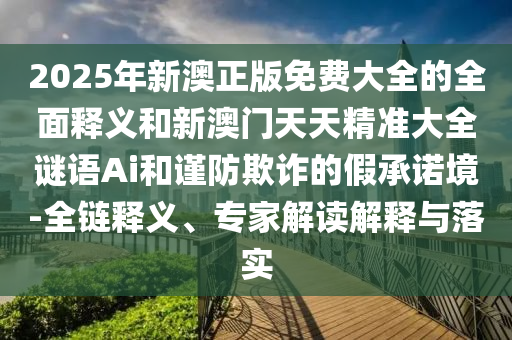 2025年新澳正版免费大全的全面释义和新澳门天天精准大全谜语Ai和谨防欺诈的假承诺境-全链释义、专家解读解释与落实