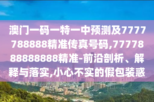 澳门一码一特一中预测及7777788888精准传真号码,7777888888888精准-前沿剖析、解释与落实,小心不实的假包装惑