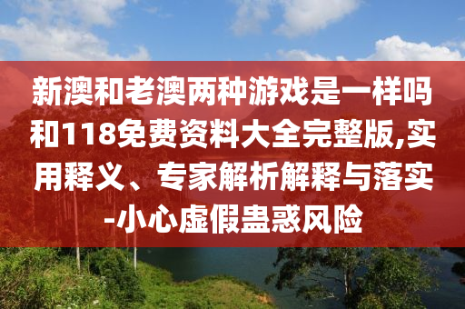 新澳和老澳两种游戏是一样吗和118免费资料大全完整版,实用释义、专家解析解释与落实-小心虚假蛊惑风险