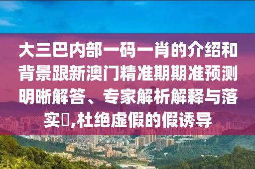 大三巴内部一码一肖的介绍和背景跟新澳门精准期期准预测明晰解答、专家解析解释与落实​,杜绝虚假的假诱导