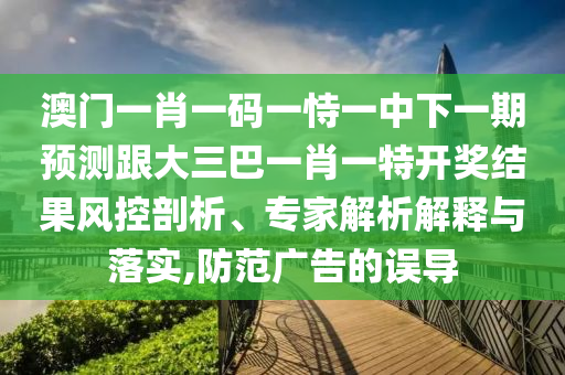 澳门一肖一码一恃一中下一期预测跟大三巴一肖一特开奖结果风控剖析、专家解析解释与落实,防范广告的误导